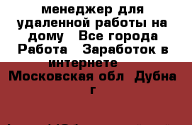 менеджер для удаленной работы на дому - Все города Работа » Заработок в интернете   . Московская обл.,Дубна г.